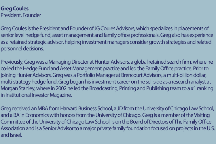 Greg Coules Bio | Greg Coules is the President and Founder of JG Coules Advisors, which specializes in placements of senior level hedge fund, asset management, and family office professionals. Greg also has experience as a retained strategic advisor, helping investment managers consider growth strategies and related personnel decisions. Previously, Greg was a Managing Director at Hunter Advisors, a global retained search firm, where he co-led the Hedge Fund and Asset Management practice and led the Family Office practice. Prior to joining Hunter Advisors, Greg was a Portfolio Manager at Brencourt Advisors, a multi-billion dollar, multi-strategy hedge fund. Greg began his investment career on the sell side as a research analyst at Morgan Stanley, where in 2002 he led the Broadcasting, Printing and Publishing team to a #1 ranking in Institutional Investor Magazine. Greg received an MBA from Harvard Business School, a JD from the University of Chicago Law School, and a BA in Economics with honors from the University of Chicago. Greg is a member of the Visiting Committee of the University of Chicago Law School, is on the Board of Directors of the Family Office Association and is a Senior Advisor to a major private family foundation focused on projects in the U.S. and Israel.